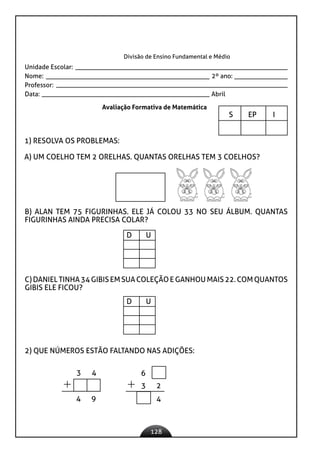 128
Divisão de Ensino Fundamental e Médio
Unidade Escolar:
Nome: 2º ano:
Professor:
Data: 					 Abril
Avaliação Formativa de Matemática
S EP I
		
1) RESOLVA OS PROBLEMAS:
A) UM COELHO TEM 2 ORELHAS. QUANTAS ORELHAS TEM 3 COELHOS?
B) ALAN TEM 75 FIGURINHAS. ELE JÁ COLOU 33 NO SEU ÁLBUM. QUANTAS
FIGURINHAS AINDA PRECISA COLAR?
C)DANIELTINHA34GIBISEMSUACOLEÇÃOEGANHOUMAIS22.COMQUANTOS
GIBIS ELE FICOU?
2) QUE NÚMEROS ESTÃO FALTANDO NAS ADIÇÕES:
D U
D U
3 4
4 9
3 2
4
6
 