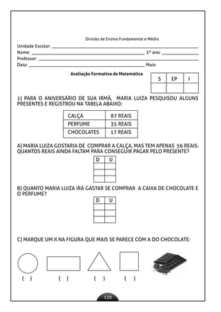 130
Divisão de Ensino Fundamental e Médio
Unidade Escolar:
Nome: 2º ano:
Professor:
Data: 					 Maio
Avaliação Formativa de Matemática
S EP I
		
1) PARA O ANIVERSÁRIO DE SUA IRMÃ, MARIA LUIZA PESQUISOU ALGUNS
PRESENTES E REGISTROU NA TABELA ABAIXO:
CALÇA 87 REAIS
PERFUME 35 REAIS
CHOCOLATES 17 REAIS
A) MARIA LUIZA GOSTARIA DE COMPRAR A CALÇA, MAS TEM APENAS 56 REAIS.
QUANTOS REAIS AINDA FALTAM PARA CONSEGUIR PAGAR PELO PRESENTE?
D U
B) QUANTO MARIA LUIZA IRÁ GASTAR SE COMPRAR A CAIXA DE CHOCOLATE E
O PERFUME?
D U
C) MARQUE UM X NA FIGURA QUE MAIS SE PARECE COM A DO CHOCOLATE:
( ) ( ) ( ) ( )
 