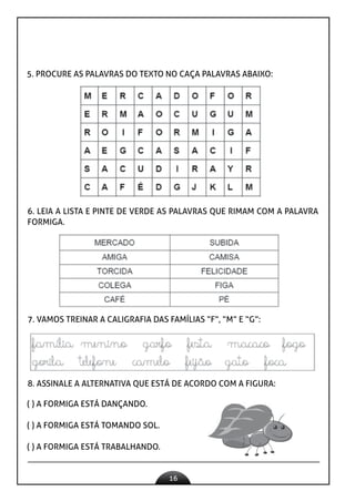 16
5. PROCURE AS PALAVRAS DO TEXTO NO CAÇA PALAVRAS ABAIXO:
6. LEIA A LISTA E PINTE DE VERDE AS PALAVRAS QUE RIMAM COM A PALAVRA
FORMIGA.
7. VAMOS TREINAR A CALIGRAFIA DAS FAMÍLIAS “F”, “M” E “G”:
8. ASSINALE A ALTERNATIVA QUE ESTÁ DE ACORDO COM A FIGURA:
( ) A FORMIGA ESTÁ DANÇANDO.
( ) A FORMIGA ESTÁ TOMANDO SOL.
( ) A FORMIGA ESTÁ TRABALHANDO.
 