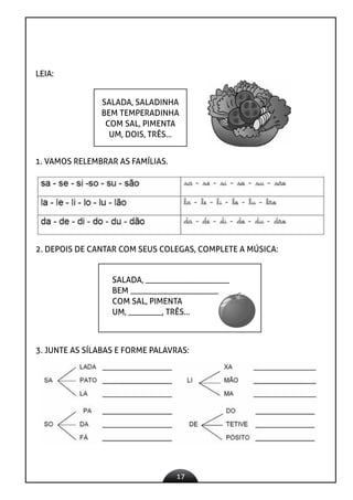 17
LEIA:
SALADA, SALADINHA
BEM TEMPERADINHA
COM SAL, PIMENTA
UM, DOIS, TRÊS...
1. VAMOS RELEMBRAR AS FAMÍLIAS.
2. DEPOIS DE CANTAR COM SEUS COLEGAS, COMPLETE A MÚSICA:
SALADA, ____________________
BEM _____________________
COM SAL, PIMENTA
UM, ________, TRÊS...
3. JUNTE AS SÍLABAS E FORME PALAVRAS:
 