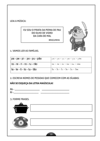 19
LEIA A MÚSICA:
EU SOU O PIRATA DA PERNA DE PAU
DO OLHO DE VIDRO
DA CARA DE MAL
BRAGUINHA
1. VAMOS LER AS FAMÍLIAS.
2. ESCREVA NOMES DE PESSOAS QUE COMECEM COM AS SÍLABAS:
NÃO SE ESQUEÇA DA LETRA MAIÚSCULA!
PA - _____________________ _______________________
RI -_____________________ ________________________
3. FORME FRASES.
 