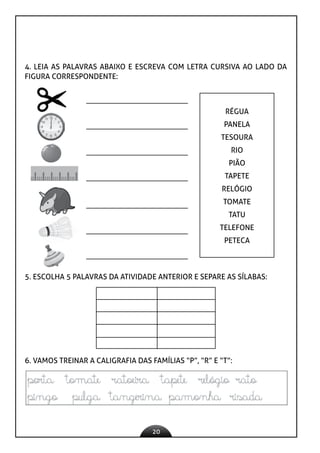 20
4. LEIA AS PALAVRAS ABAIXO E ESCREVA COM LETRA CURSIVA AO LADO DA
FIGURA CORRESPONDENTE:
RÉGUA
PANELA
TESOURA
RIO
PIÃO
TAPETE
RELÓGIO
TOMATE
TATU
TELEFONE
PETECA
5. ESCOLHA 5 PALAVRAS DA ATIVIDADE ANTERIOR E SEPARE AS SÍLABAS:
6. VAMOS TREINAR A CALIGRAFIA DAS FAMÍLIAS “P”, “R” E “T”:
 