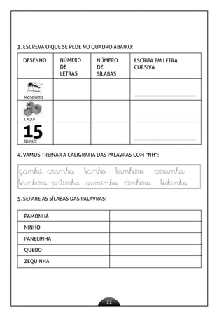 22
3. ESCREVA O QUE SE PEDE NO QUADRO ABAIXO:
DESENHO NÚMERO
DE
LETRAS
NÚMERO
DE
SÍLABAS
ESCRITA EM LETRA
CURSIVA
15
MOSQUITO
CAQUI
QUINZE
4. VAMOS TREINAR A CALIGRAFIA DAS PALAVRAS COM “NH”:
5. SEPARE AS SÍLABAS DAS PALAVRAS:
PAMONHA
NINHO
PANELINHA
QUEIJO
ZEQUINHA
 