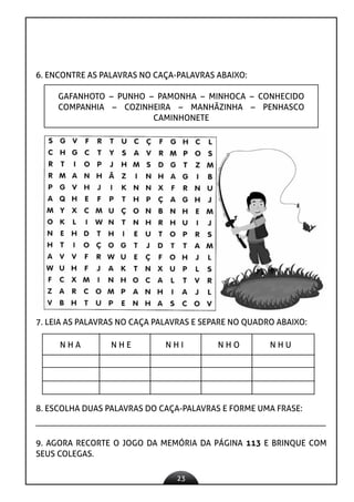 23
6. ENCONTRE AS PALAVRAS NO CAÇA-PALAVRAS ABAIXO:
GAFANHOTO – PUNHO – PAMONHA – MINHOCA – CONHECIDO
COMPANHIA – COZINHEIRA – MANHÃZINHA – PENHASCO
CAMINHONETE
7. LEIA AS PALAVRAS NO CAÇA PALAVRAS E SEPARE NO QUADRO ABAIXO:
N H A N H E N H I N H O N H U
8. ESCOLHA DUAS PALAVRAS DO CAÇA-PALAVRAS E FORME UMA FRASE:
9. AGORA RECORTE O JOGO DA MEMÓRIA DA PÁGINA 113 E BRINQUE COM
SEUS COLEGAS.
 