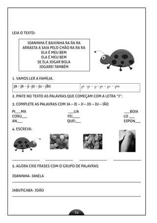 24
LEIA O TEXTO:
JOANINHA É BAIXINHA RA RA RA
ARRASTA A SAIA PELO CHÃO RA RA RA
ELA É MEU BEM
ELA É MEU BEM
SE ELA JOGAR BOLA
JOGAREI TAMBÉM
1. VAMOS LER A FAMÍLIA.
2. PINTE NO TEXTO AS PALAVRAS QUE COMEÇAM COM A LETRA “J”:
3. COMPLETE AS PALAVRAS COM JA – JE – JI – JO – JU – JÃO
PI___MA ___LIA ___BOIA
CORU___ FEI____ LO ___
AN___ QUEI___ ESPON___
4. ESCREVA:
5. AGORA CRIE FRASES COM O GRUPO DE PALAVRAS:
JOANINHA- JANELA
_____________________________________________________________________
JABUTICABA- JOÃO
_____________________________________________________________________
 