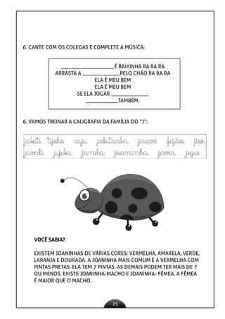 25
6. CANTE COM OS COLEGAS E COMPLETE A MÚSICA:
____________________É BAIXINHA RA RA RA
ARRASTA A ______________PELO CHÃO RA RA RA
ELA É MEU BEM
ELA É MEU BEM
SE ELA JOGAR ______________
____________TAMBÉM.
6. VAMOS TREINAR A CALIGRAFIA DA FAMÍLIA DO “J”:
VOCÊ SABIA?
EXISTEM JOANINHAS DE VÁRIAS CORES: VERMELHA, AMARELA, VERDE,
LARANJA E DOURADA. A JOANINHA MAIS COMUM É A VERMELHA COM
PINTAS PRETAS. ELA TEM 7 PINTAS. AS DEMAIS PODEM TER MAIS DE 7
OU MENOS. EXISTE JOANINHA-MACHO E JOANINHA- FÊMEA. A FÊMEA
É MAIOR QUE O MACHO.
 