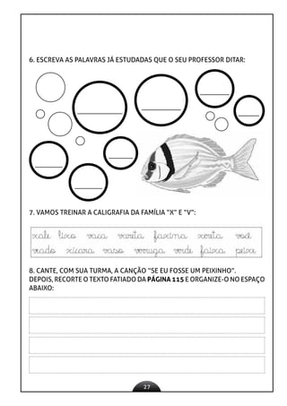 27
6. ESCREVA AS PALAVRAS JÁ ESTUDADAS QUE O SEU PROFESSOR DITAR:
7. VAMOS TREINAR A CALIGRAFIA DA FAMÍLIA “X” E “V”:
8. CANTE, COM SUA TURMA, A CANÇÃO “SE EU FOSSE UM PEIXINHO”.
DEPOIS, RECORTE O TEXTO FATIADO DA PÁGINA 115 E ORGANIZE-O NO ESPAÇO
ABAIXO:
 