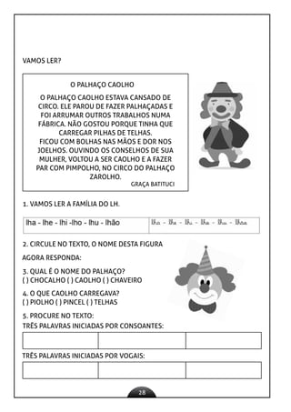 28
VAMOS LER?
O PALHAÇO CAOLHO
O PALHAÇO CAOLHO ESTAVA CANSADO DE
CIRCO. ELE PAROU DE FAZER PALHAÇADAS E
FOI ARRUMAR OUTROS TRABALHOS NUMA
FÁBRICA. NÃO GOSTOU PORQUE TINHA QUE
CARREGAR PILHAS DE TELHAS.
FICOU COM BOLHAS NAS MÃOS E DOR NOS
JOELHOS. OUVINDO OS CONSELHOS DE SUA
MULHER, VOLTOU A SER CAOLHO E A FAZER
PAR COM PIMPOLHO, NO CIRCO DO PALHAÇO
ZAROLHO.
GRAÇA BATITUCI
1. VAMOS LER A FAMÍLIA DO LH.
2. CIRCULE NO TEXTO, O NOME DESTA FIGURA
AGORA RESPONDA:
3. QUAL É O NOME DO PALHAÇO?
( ) CHOCALHO ( ) CAOLHO ( ) CHAVEIRO
4. O QUE CAOLHO CARREGAVA?
( ) PIOLHO ( ) PINCEL ( ) TELHAS
5. PROCURE NO TEXTO:
TRÊS PALAVRAS INICIADAS POR CONSOANTES:
TRÊS PALAVRAS INICIADAS POR VOGAIS:
 