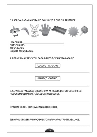 29
6. ESCREVA CADA PALAVRA NO CONJUNTO A QUE ELA PERTENCE:
UMA SÍLABA:____________________________________
DUAS SÍLABAS:__________________________________
TRÊS SÍLABAS:___________________________________
MAIS DE TRÊS SÍLABAS:____________________________
7. FORME UMA FRASE COM CADA GRUPO DE PALAVRAS ABAIXO:
COELHO - REPOLHO
PALHAÇO - JOELHO
8. SEPARE AS PALAVRAS E REESCREVA AS FRASES DE FORMA CORRETA:
FICOUCOMBOLHASNASMÃOSEDORNOSJOELHOS.
OPALHAÇOCAOLHOESTAVACANSADODECIRCO.
ELEPAROUDEFAZERPALHAÇADASEFOIARRUMAROUTROSTRABALHOS.
 