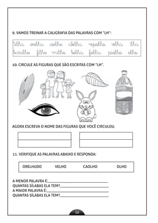 30
9. VAMOS TREINAR A CALIGRAFIA DAS PALAVRAS COM “LH”:
10. CIRCULE AS FIGURAS QUE SÃO ESCRITAS COM “LH”.
AGORA ESCREVA O NOME DAS FIGURAS QUE VOCÊ CIRCULOU.
11. VERIFIQUE AS PALAVRAS ABAIXO E RESPONDA:
ORELHUDO VELHO CAOLHO OLHO
A MENOR PALAVRA É:________________________________
QUANTAS SÍLABAS ELA TEM?__________________________
A MAIOR PALAVRA É:_________________________________
QUANTAS SÍLABAS ELA TEM?__________________________
 