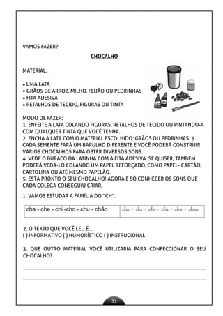 31
VAMOS FAZER?
CHOCALHO
MATERIAL:

UMA LATA
 GRÃOS DE ARROZ, MILHO, FEIJÃO OU PEDRINHAS
 FITA ADESIVA
 RETALHOS DE TECIDO, FIGURAS OU TINTA
MODO DE FAZER:
1. ENFEITE A LATA COLANDO FIGURAS, RETALHOS DE TECIDO OU PINTANDO-A
COM QUALQUER TINTA QUE VOCÊ TENHA.
2. ENCHA A LATA COM O MATERIAL ESCOLHIDO: GRÃOS OU PEDRINHAS. 3.
CADA SEMENTE FARÁ UM BARULHO DIFERENTE E VOCÊ PODERÁ CONSTRUIR
VÁRIOS CHOCALHOS PARA OBTER DIVERSOS SONS.
4. VEDE O BURACO DA LATINHA COM A FITA ADESIVA. SE QUISER, TAMBÉM
PODERÁ VEDÁ-LO COLANDO UM PAPEL REFORÇADO, COMO PAPEL- CARTÃO,
CARTOLINA OU ATÉ MESMO PAPELÃO.
5. ESTÁ PRONTO O SEU CHOCALHO! AGORA É SÓ CONHECER OS SONS QUE
CADA COLEGA CONSEGUIU CRIAR.
1. VAMOS ESTUDAR A FAMÍLIA DO “CH”.
2. O TEXTO QUE VOCÊ LEU É...
( ) INFORMATIVO ( ) HUMORÍSTICO ( ) INSTRUCIONAL
3. QUE OUTRO MATERIAL VOCÊ UTILIZARIA PARA CONFECCIONAR O SEU
CHOCALHO?
 