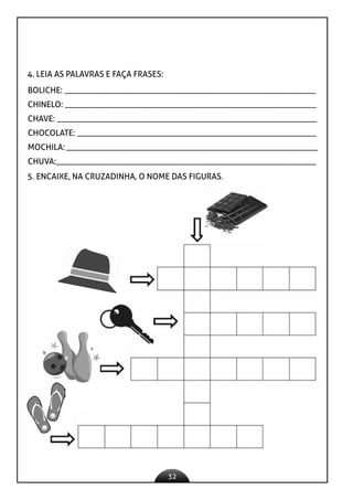 32
4. LEIA AS PALAVRAS E FAÇA FRASES:
BOLICHE: ____________________________________________________________
CHINELO: ____________________________________________________________
CHAVE: ______________________________________________________________
CHOCOLATE: _________________________________________________________
MOCHILA:____________________________________________________________
CHUVA:______________________________________________________________
5. ENCAIXE, NA CRUZADINHA, O NOME DAS FIGURAS.
 