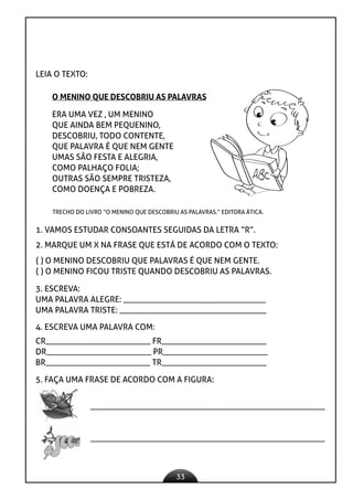 33
LEIA O TEXTO:
O MENINO QUE DESCOBRIU AS PALAVRAS
ERA UMA VEZ , UM MENINO
QUE AINDA BEM PEQUENINO,
DESCOBRIU, TODO CONTENTE,
QUE PALAVRA É QUE NEM GENTE
UMAS SÃO FESTA E ALEGRIA,
COMO PALHAÇO FOLIA;
OUTRAS SÃO SEMPRE TRISTEZA,
COMO DOENÇA E POBREZA.
TRECHO DO LIVRO “O MENINO QUE DESCOBRIU AS PALAVRAS.” EDITORA ÁTICA.
1. VAMOS ESTUDAR CONSOANTES SEGUIDAS DA LETRA “R”.
2. MARQUE UM X NA FRASE QUE ESTÁ DE ACORDO COM O TEXTO:
( ) O MENINO DESCOBRIU QUE PALAVRAS É QUE NEM GENTE.
( ) O MENINO FICOU TRISTE QUANDO DESCOBRIU AS PALAVRAS.
3. ESCREVA:
UMA PALAVRA ALEGRE: __________________________________
UMA PALAVRA TRISTE: ___________________________________
4. ESCREVA UMA PALAVRA COM:
CR_________________________ FR_________________________
DR_________________________ PR_________________________
BR_________________________ TR_________________________
5. FAÇA UMA FRASE DE ACORDO COM A FIGURA:
________________________________________________________
________________________________________________________
 