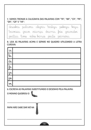 34
O MENINO QUEBROU O
____________________________________________________________________
PAPAI NÃO SABE DAR NÓ NA
_____________________________________________________________________
7. VAMOS TREINAR A CALIGRAFIA DAS PALAVRAS COM “TR”, “BR”, “CR”, “PR”,
“DR”, “GR” E “VR”:
8. LEIA AS PALAVRAS ACIMA E SEPARE NO QUADRO UTILIZANDO A LETRA
CURSIVA:
9. ESCREVA AS PALAVRAS SUBSTITUINDO O DESENHO PELA PALAVRA:
 