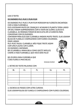 35
LEIA O TEXTO:
OS DUENDES PLIC-PLOC E PLIM-PLIM
OS DUENDES PLIC-PLOC E PLIM-PLIM MORAVAM NA FLORESTA ENCANTADA
COM A FADA FLORISBELA.
ELES GOSTAVAM MUITO DE CRIANÇAS E ACHAVAM O PLANETA TERRA LINDO!
UM DIA, FORAM SURPREENDIDOS COM A VISITA DE GLÓRIA, GLÁUCIA E
CLARABELA. AS MENINAS FORAM DE BICICLETA ATÉ A FLORESTA PARA
CONVERSAR COM OS DUENDES.
CONTARAM PARA ELES QUE CLARABELA ANDAVA MUITO TRISTE. ELAS USAVAM
BLUSA DE FLANELA E CHAPEUZINHO COM FLORES COLORIDAS.
ERAM LINDAS!
PLIC-PLOC FALOU: CLARABELA, NÃO FIQUE TRISTE ASSIM!
COM UMA FLAUTA E UM CLARIM,
OS DUENDES CANTARAM:
BIS {CLARABELA, MINHA BELA COMO VOCÊ É INFELIZ!}
CHAME A FADA FLORISBELA, QUE VOCÊ SERÁ FELIZ!
BIS {FLORIS-FADA-FLORISBELA QUE
É DAS FLORES A MAIS BELA!}
ROSEANA MURRAY
2. RETIRE DO TEXTO PALAVRAS COM:
BL CL FL GL PL
3. ESCREVA AS FRASES COM LETRA CURSIVA:
ELAS USAVAM BLUSA DE FLANELA E CHAPEUZINHO COM FLORES COLORIDAS.
 