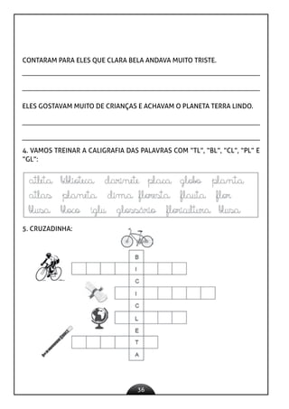 36
CONTARAM PARA ELES QUE CLARA BELA ANDAVA MUITO TRISTE.
ELES GOSTAVAM MUITO DE CRIANÇAS E ACHAVAM O PLANETA TERRA LINDO.
4. VAMOS TREINAR A CALIGRAFIA DAS PALAVRAS COM “TL”, “BL”, “CL”, “PL” E
“GL”:
5. CRUZADINHA:
 