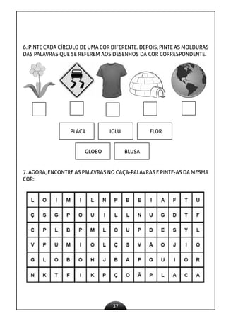 37
6. PINTE CADA CÍRCULO DE UMA COR DIFERENTE. DEPOIS, PINTE AS MOLDURAS
DAS PALAVRAS QUE SE REFEREM AOS DESENHOS DA COR CORRESPONDENTE.
PLACA IGLU FLOR
GLOBO BLUSA
7. AGORA, ENCONTRE AS PALAVRAS NO CAÇA-PALAVRAS E PINTE-AS DA MESMA
COR:
 