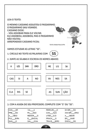 38
LEIA O TEXTO:
O MENINO CASSIANO ASSUSTOU O PASSARINHO.
O PASSARINHO SAIU VOANDO.
CASSIANO DISSE:
- VOU ASSOBIAR PARA ELE VOLTAR.
ELE ASSOBIOU, ASSOBIOU, MAS O PASSARINHO
NÃO VOLTOU.
ARREPENDIDO CASSIANO FICOU.
TEXTO CRIADO PELAS ATPS
VAMOS ESTUDAR AS LETRAS “SS”.
1. CIRCULE NO TEXTO AS PALAVRAS COM ss
2. JUNTE AS SÍLABAS E ESCREVA OS NOMES ABAIXO:
A LES SAN DRO ME LIS SA
CAS SI A NO VA NES SA
CLA RIS SE AS SUN ÇÃO
3. COM A AJUDA DO SEU PROFESSOR, COMPLETE COM “S” OU “SS”:
 