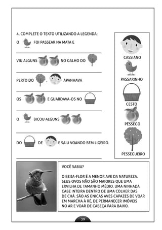 39
4. COMPLETE O TEXTO UTILIZANDO A LEGENDA:
O FOI PASSEAR NA MATA E
VIU ALGUNS NO GALHO DO
PERTO DO , APANHAVA
OS E GUARDAVA-OS NO
O BICOU ALGUNS
DO DE E SAIU VOANDO BEM LIGEIRO.
VOCÊ SABIA?
O BEIJA-FLOR É A MENOR AVE DA NATUREZA.
SEUS OVOS NÃO SÃO MAIORES QUE UMA
ERVILHA DE TAMANHO MÉDIO. UMA NINHADA
CABE INTEIRA DENTRO DE UMA COLHER DAS
DE CHÁ. SÃO AS ÚNICAS AVES CAPAZES DE VOAR
EM MARCHA À RÉ, DE PERMANECER IMÓVEIS
NO AR E VOAR DE CABEÇA PARA BAIXO.
CASSIANO
PASSARINHO
CESTO
PÊSSEGO
PESSEGUEIRO
 