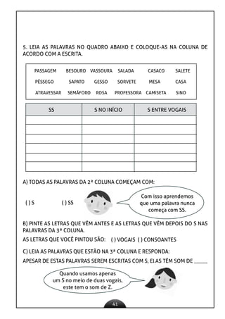 41
5. LEIA AS PALAVRAS NO QUADRO ABAIXO E COLOQUE-AS NA COLUNA DE
ACORDO COM A ESCRITA.
PASSAGEM BESOURO VASSOURA SALADA CASACO SALETE
PÊSSEGO SAPATO GESSO SORVETE MESA CASA
ATRAVESSAR SEMÁFORO ROSA PROFESSORA CAMISETA SINO
SS S NO INÍCIO S ENTRE VOGAIS
APESAR DE ESTAS PALAVRAS SEREM ESCRITAS COM S, ELAS TÊM SOM DE _____
A) TODAS AS PALAVRAS DA 2ª COLUNA COMEÇAM COM:
( ) S ( ) SS
Com isso aprendemos
que uma palavra nunca
começa com SS.
B) PINTE AS LETRAS QUE VÊM ANTES E AS LETRAS QUE VÊM DEPOIS DO S NAS
PALAVRAS DA 3ª COLUNA.
AS LETRAS QUE VOCÊ PINTOU SÃO: ( ) VOGAIS ( ) CONSOANTES
C) LEIA AS PALAVRAS QUE ESTÃO NA 3ª COLUNA E RESPONDA:
Quando usamos apenas
um S no meio de duas vogais,
este tem o som de Z.
 