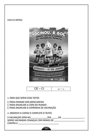 42
LEIA O CARTAZ:
1. PARA QUE SERVE ESSE TEXTO:
( ) PARA ENSINAR UMA BRINCADEIRA
( ) PARA ANUNCIAR A COPA DO MUNDO
( ) PARA ANUNCIAR A CAMPANHA DE VACINAÇÃO
2. OBSERVE O CARTAZ E COMPLETE O TEXTO:
A VACINAÇÃO SERÁ NO_______________DIA ______DE ____________________.
SERÃO VACINADAS CRIANÇAS COM MENOS DE ___________________________
CONTRA A ____________________________________
 