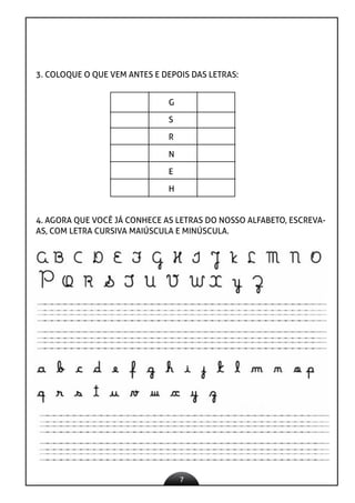 7
3. COLOQUE O QUE VEM ANTES E DEPOIS DAS LETRAS:
G
S
R
N
E
H
4. AGORA QUE VOCÊ JÁ CONHECE AS LETRAS DO NOSSO ALFABETO, ESCREVA-
AS, COM LETRA CURSIVA MAIÚSCULA E MINÚSCULA.
 