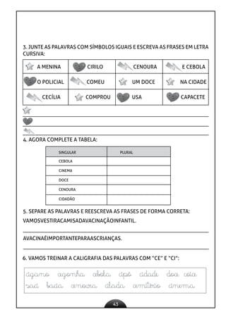 43
3. JUNTE AS PALAVRAS COM SÍMBOLOS IGUAIS E ESCREVA AS FRASES EM LETRA
CURSIVA:
A MENINA CIRILO CENOURA E CEBOLA
O POLICIAL COMEU UM DOCE NA CIDADE
CECÍLIA COMPROU USA CAPACETE
4. AGORA COMPLETE A TABELA:
SINGULAR PLURAL
CEBOLA
CINEMA
DOCE
CENOURA
CIDADÃO
5. SEPARE AS PALAVRAS E REESCREVA AS FRASES DE FORMA CORRETA:
VAMOSVESTIRACAMISADAVACINAÇÃOINFANTIL.
AVACINAÉIMPORTANTEPARAASCRIANÇAS.
6. VAMOS TREINAR A CALIGRAFIA DAS PALAVRAS COM “CE” E “CI”:
 