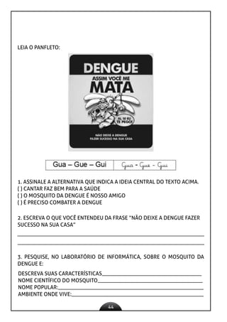 44
LEIA O PANFLETO:
1. ASSINALE A ALTERNATIVA QUE INDICA A IDEIA CENTRAL DO TEXTO ACIMA.
( ) CANTAR FAZ BEM PARA A SAÚDE
( ) O MOSQUITO DA DENGUE É NOSSO AMIGO
( ) É PRECISO COMBATER A DENGUE
2. ESCREVA O QUE VOCÊ ENTENDEU DA FRASE “NÃO DEIXE A DENGUE FAZER
SUCESSO NA SUA CASA”
3. PESQUISE, NO LABORATÓRIO DE INFORMÁTICA, SOBRE O MOSQUITO DA
DENGUE E:
DESCREVA SUAS CARACTERÍSTICAS_____________________________________
NOME CIENTÍFICO DO MOSQUITO_______________________________________
NOME POPULAR:______________________________________________________
AMBIENTE ONDE VIVE:_________________________________________________
 