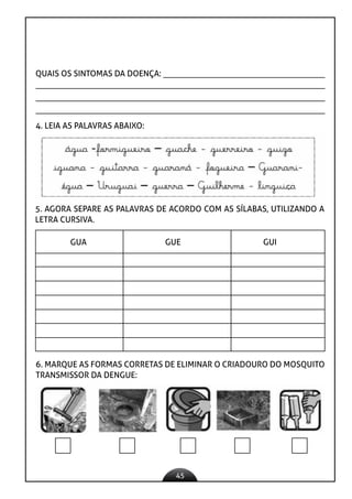 45
QUAIS OS SINTOMAS DA DOENÇA:
4. LEIA AS PALAVRAS ABAIXO:
5. AGORA SEPARE AS PALAVRAS DE ACORDO COM AS SÍLABAS, UTILIZANDO A
LETRA CURSIVA.
GUA GUE GUI
6. MARQUE AS FORMAS CORRETAS DE ELIMINAR O CRIADOURO DO MOSQUITO
TRANSMISSOR DA DENGUE:
 