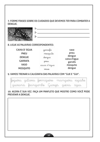 46
7. FORME FRASES SOBRE OS CUIDADOS QUE DEVEMOS TER PARA COMBATER A
DENGUE.
1-____________________________________________
2- ____________________________________________
3- ____________________________________________
8. LIGUE AS PALAVRAS CORRESPONDENTES:
CAIXA D’ ÁGUA
PNEU
DENGUE
GARRAFA
VASO
MOSQUITO
vaso
pneu
dengue
caixa d’água
garrafa
mosquito
dengue
10. AGORA É SUA VEZ. FAÇA UM PANFLETO QUE MOSTRE COMO VOCÊ PODE
PREVENIR A DENGUE.
9. VAMOS TREINAR A CALIGRAFIA DAS PALAVRAS COM “GUE E “GUI”.
 