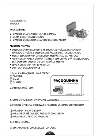 47
LEIA A RECEITA:
PAÇOCA
INGREDIENTES
1 PACOTE DE AMENDOIM DE 500 GRAMAS
1 LATA DE LEITE CONDENSADO
1 PACOTE DE BOLACHA DE AMIDO DE MILHO MOÍDA
MODO DE PREPARO
COLOCAR EM UM RECIPIENTE AS BOLACHAS MOÍDAS, O AMENDOIM
TORRADO E MOÍDO, 3 COLHERES DE ÁGUA E O LEITE CONDENSADO
MEXER BEM, ISTO VIRA UMA BOLOTA MESMO. (NÃO VAI AO FOGO)
ARRUME ESTA MASSA EM UMA TRAVESSA SEM UNTAR, E VÁ PRESSIONANDO
BEM COM UMA COLHER OU COM AS MÃOS MESMO
LEVE À GELADEIRA POR 10 MINUTOS
CORTE EM QUADRADINHOS
1.QUAL É A FUNÇÃO DE UMA RECEITA?
( ) DIVERTIR
( ) RIMAR
( ) ENSINAR
2.OBSERVE O RÓTULO:
PAÇOQUINHA
DOCE DE AMENDOIM
VALIDADE: 30/11/2013
6. QUAL O INGREDIENTE PRINCIPAL DA PAÇOCA: _________________________
7. PORQUE É PRECISO OBSERVAR O PRAZO DE VALIDADE DO PRODUTO?
( ) PARA IDENTIFICAR O SABOR
( ) PARA SABER ATÉ QUANDO PODE SER CONSUMIDO
( ) PARA SABER O PESO DO PRODUTO
8. A RECEITA É DE...
( ) UM SALGADO ( ) UMA BEBIDA ( ) UM DOCE
 