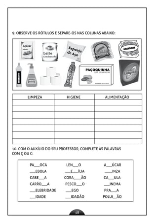 48
9. OBSERVE OS RÓTULOS E SEPARE-OS NAS COLUNAS ABAIXO:
PAÇOQUINHA
DOCE DE AMENDOIM
VALIDADE: 30/11/2013
AMENDOIM
DETERGENTE
LIMPEZA HIGIENE ALIMENTAÇÃO
10. COM O AUXÍLIO DO SEU PROFESSOR, COMPLETE AS PALAVRAS
COM Ç OU C:
PA___OCA LEN___O A___ÚCAR
___EBOLA ___E___ÍLIA ____INZA
CABE___A CORA____ÃO CA___ULA
CARRO___A PESCO___O ___INEMA
___ELEBRIDADE ___EGO PRA___A
___IDADE ___IDADÃO POLUI__ÃO
 
