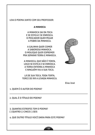 49
LEIA O POEMA JUNTO COM SEU PROFESSOR:
A MINHOCA SAI DA TOCA
E SE ESTICA E SE ENROSCA.
O PESCADOR QUER PEGAR
A POBRE DA MINHOCA.
A GALINHA QUER COMER
A SABOROSA MINHOCA.
O MOLEQUE QUER ESPREMER
PRA SEPARAR TERRA E MINHOCA.
A MINHOCA, QUE NÃO É TONTA,
LOGO SE ESTICA E SE ENROSCA.
A TERRA ENTERRA A MINHOCA
E NINGUÉM VIU A SUA TOCA.
LÁ DE SUA TOCA, TODA TORTA,
TORCE DE RIR A LEVADA MINHOCA.
A MINHOCA
Elias José
1. QUEM É O AUTOR DO POEMA?
2. QUAL É O TÍTULO DO POEMA?
3. QUANTAS ESTROFES TEM O POEMA?
( ) QUATRO ( ) CINCO ( ) SEIS
4. QUE OUTRO TÍTULO VOCÊ DARIA PARA ESTE POEMA?
 
