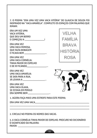 51
7. O POEMA “ERA UMA VEZ UMA VACA VITÓRIA” DE GLAUCIA DE SOUZA FOI
INSPIRADO NA “VACA AMARELA”. COMPLETE OS ESPAÇOS COM PALAVRAS QUE
RIMAM:
ERA UM VEZ UMA
VACA VITÓRIA,
QUE DEU UM BERRO
E COMEÇOU A _________________!
ERA UMA VEZ
UMA VACA MIMOSA,
QUE FAZIA BOBAGEM
E FICAVA BEM __________________...
ERA UMA VEZ
UMA VACA OLAVA,
SE ESTAVA EM PERIGO
ERA SEMPRE BEM __________________...
1. AGORA FAÇA MAIS UMA ESTROFE PARA ESTE POEMA:
ERA UMA VEZ UMA VACA_______________________________________________
_____________________________________________________________________
_____________________________________________________________________
2. CIRCULE NO POEMA OS NOMES DAS VACAS.
3. A VACA CORNÉLIA TINHA PAVOR DE ESPELHO. PROCURE NO DICIONÁRIO
O SIGNIFICADO DA PALAVRA:
PAVOR:
ERA UMA VEZ
UMA VACA CORNÉLIA:
TINHA PAVOR DE ESPELHO
E DE IR FICANDO_________________...
ERA UMA VEZ
UMA VACA AMARÍLIA:
SE SAÍA PARA A RUA,
JÁ LEVAVA A ___________________...
 