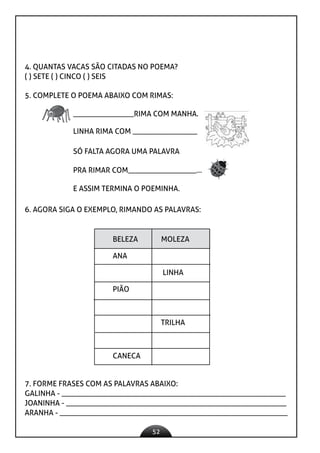 52
4. QUANTAS VACAS SÃO CITADAS NO POEMA?
( ) SETE ( ) CINCO ( ) SEIS
5. COMPLETE O POEMA ABAIXO COM RIMAS:
________________RIMA COM MANHA.
LINHA RIMA COM _________________
SÓ FALTA AGORA UMA PALAVRA
PRA RIMAR COM__________________...
E ASSIM TERMINA O POEMINHA.
6. AGORA SIGA O EXEMPLO, RIMANDO AS PALAVRAS:
BELEZA MOLEZA
ANA
LINHA
PIÃO
TRILHA
CANECA
7. FORME FRASES COM AS PALAVRAS ABAIXO:
GALINHA - ___________________________________________________________
JOANINHA - __________________________________________________________
ARANHA - ____________________________________________________________
 