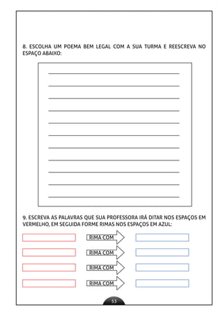 53
8. ESCOLHA UM POEMA BEM LEGAL COM A SUA TURMA E REESCREVA NO
ESPAÇO ABAIXO:
9. ESCREVA AS PALAVRAS QUE SUA PROFESSORA IRÁ DITAR NOS ESPAÇOS EM
VERMELHO, EM SEGUIDA FORME RIMAS NOS ESPAÇOS EM AZUL:
RIMA COM
RIMA COM
RIMA COM
RIMA COM
 