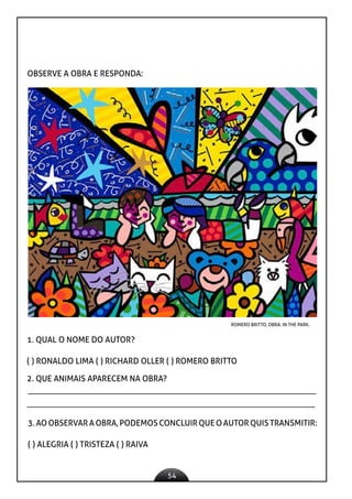 54
OBSERVE A OBRA E RESPONDA:
ROMERO BRITTO, OBRA: IN THE PARK.
1. QUAL O NOME DO AUTOR?
( ) RONALDO LIMA ( ) RICHARD OLLER ( ) ROMERO BRITTO
2. QUE ANIMAIS APARECEM NA OBRA?
3. AO OBSERVAR A OBRA, PODEMOS CONCLUIR QUE O AUTOR QUIS TRANSMITIR:
( ) ALEGRIA ( ) TRISTEZA ( ) RAIVA
 