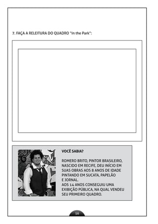 56
7. FAÇA A RELEITURA DO QUADRO “In the Park”:
VOCÊ SABIA?
ROMERO BRITO, PINTOR BRASILEIRO,
NASCIDO EM RECIFE, DEU INÍCIO EM
SUAS OBRAS AOS 8 ANOS DE IDADE
PINTANDO EM SUCATA, PAPELÃO
E JORNAL.
AOS 14 ANOS CONSEGUIU UMA
EXIBIÇÃO PÚBLICA, NA QUAL VENDEU
SEU PRIMEIRO QUADRO.
 