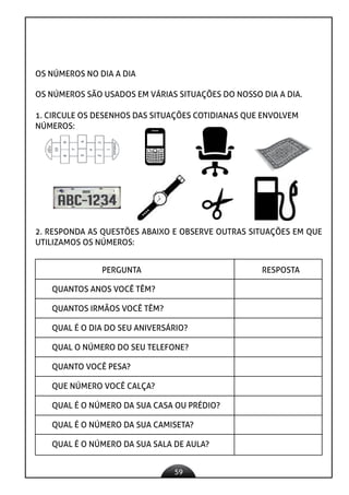 59
OS NÚMEROS NO DIA A DIA
OS NÚMEROS SÃO USADOS EM VÁRIAS SITUAÇÕES DO NOSSO DIA A DIA.
1. CIRCULE OS DESENHOS DAS SITUAÇÕES COTIDIANAS QUE ENVOLVEM
NÚMEROS:
2. RESPONDA AS QUESTÕES ABAIXO E OBSERVE OUTRAS SITUAÇÕES EM QUE
UTILIZAMOS OS NÚMEROS:
PERGUNTA RESPOSTA
QUANTOS ANOS VOCÊ TÊM?
QUANTOS IRMÃOS VOCÊ TÊM?
QUAL É O DIA DO SEU ANIVERSÁRIO?
QUAL O NÚMERO DO SEU TELEFONE?
QUANTO VOCÊ PESA?
QUE NÚMERO VOCÊ CALÇA?
QUAL É O NÚMERO DA SUA CASA OU PRÉDIO?
QUAL É O NÚMERO DA SUA CAMISETA?
QUAL É O NÚMERO DA SUA SALA DE AULA?
 