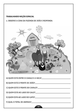 60
TRABALHANDO NOÇÃO ESPACIAL
1. OBSERVE A CENA DA FAZENDA DE JOÃO E RESPONDA:
A) QUEM ESTÁ ENTRE O CAVALO E A VACA?_______________________________
B) QUEM ESTÁ À FRENTE DE JOÃO?______________________________________
C) QUEM ESTÁ À FRENTE DO CAVALO?___________________________________
D) QUEM ESTÁ AO LADO DO GALO?_____________________________________
E) QUEM ESTÁ AO LADO DO GATO?______________________________________
F) QUAL O TOTAL DE ANIMAIS?__________________________________________
 