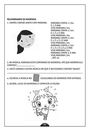 62
RELEMBRANDO OS NUMERAIS
1. VAMOS CANTAR JUNTO COM MARIANA: MARIANA CONTA 1 { bis
É 1, É ANA
VIVA MARIANA { bis
MARIANA CONTA 2 { bis
É 1, É 2, É ANA
VIVA MARIANA { bis
MARIANA CONTA 3 { bis
É 1, É 2, É 3 É ANA
VIVA MARIANA { bis
MARIANA CONTA 4 { bis
É 1, É 2, É 3, É 4, É ANA
VIVA MARIANA { bis
MARIANA CONTA 5, É ANA
VIVA MARIANA { bis
...ATÉ 10.
2. NA MÚSICA, MARIANA ESTÁ CONTANDO OS NÚMEROS. ATÉ QUE NÚMERO ELA
CONTOU?_________________
3. VOCÊ CONHECE OUTRA MÚSICA EM QUE É NECESSÁRIO CONTAR? QUAIS?
4. ESCREVA A MÚSICA NO COLOCANDO OS NÚMEROS POR EXTENSO.
5. AGORA, LIGUE OS NUMERAIS E COMPLETE A FIGURA:
 