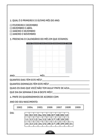 69
2. QUAL É O PRIMEIRO E O ÚLTIMO MÊS DO ANO:
( ) FEVEREIRO E DEZEMBRO
( ) DEZEMBRO E ABRIL
( ) JANEIRO E DEZEMBRO
( ) JANEIRO E NOVEMBRO
3. PREENCHA O CALENDÁRIO DO MÊS EM QUE ESTAMOS:
Segunda-feira Terça-feira Quarta-feira Quinta-feira Sexta-feira Sábado
Domingo
2015
FEVEREIRO
ANO:_____________________ MÊS:_____________________
QUANTOS DIAS TÊM ESTE MÊS?_________________________________________
QUANTOS DOMINGOS TÊM ESTE MÊS? __________________________________
QUAIS OS DIAS QUE VOCÊ NÃO TEM AULA? PINTE DE AZUL._________________
QUE DIA DA SEMANA É DIA 8 DESTE MÊS?________________________________
4. PINTE OS QUADRADINHOS DE ACORDO COM:
ANO DO SEU NASCIMENTO:
2003 2004 2005 2006 2007 2008 2009
DIA:
01 02 03 04 05 06 07 08 09 10
11 12 13 14 15 16 17 18 19 20
21 22 23 24 25 26 27 28 29 30 31
 