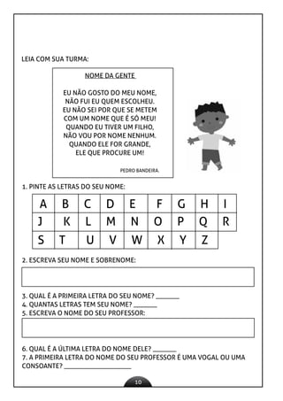 10
LEIA COM SUA TURMA:
NOME DA GENTE
EU NÃO GOSTO DO MEU NOME,
NÃO FUI EU QUEM ESCOLHEU.
EU NÃO SEI POR QUE SE METEM
COM UM NOME QUE É SÓ MEU!
QUANDO EU TIVER UM FILHO,
NÃO VOU POR NOME NENHUM.
QUANDO ELE FOR GRANDE,
ELE QUE PROCURE UM!
PEDRO BANDEIRA.
1. PINTE AS LETRAS DO SEU NOME:
J K L M N O P Q R
S T U V W X Y Z
A B C D E F G H I
2. ESCREVA SEU NOME E SOBRENOME:
3. QUAL É A PRIMEIRA LETRA DO SEU NOME? _______
4. QUANTAS LETRAS TEM SEU NOME? _______
5. ESCREVA O NOME DO SEU PROFESSOR:
6. QUAL É A ÚLTIMA LETRA DO NOME DELE? _______
7. A PRIMEIRA LETRA DO NOME DO SEU PROFESSOR É UMA VOGAL OU UMA
CONSOANTE? ____________________
 