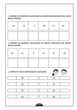 73
2. ORDENE OS NÚMEROS COLOCANDO NA ORDEM DECRESCENTE (DO MAIOR
PARA O MENOR)
36 25 9 48 17 33
3. ORDENE OS NÚMEROS COLOCANDO NA ORDEM CRESCENTE (DO MENOR
PARA O MAIOR)
50 24 8 15 31 49
4. COMPLETE COM O ANTECESSOR E SUCESSOR.
39 29
25 17
10 53
44 48
 