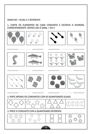 74
SINAIS DE = IGUAL E = DIFERENTE
1. CONTE OS ELEMENTOS DE CADA CONJUNTO E ESCREVA O NUMERAL
CORRESPONDENTE. DEPOIS USE O SINAL = OU =
2. PINTE APENAS OS CONJUNTOS COM AS QUANTIDADES IGUAIS.
3. PINTE O CONJUNTO COM A QUANTIDADE DIFERENTE.
 