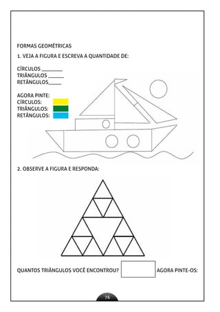 76
FORMAS GEOMÉTRICAS
1. VEJA A FIGURA E ESCREVA A QUANTIDADE DE:
CÍRCULOS ________
TRIÂNGULOS ______
RETÂNGULOS_____
AGORA PINTE:
CÍRCULOS:
TRIÂNGULOS:
RETÂNGULOS:
2. OBSERVE A FIGURA E RESPONDA:
QUANTOS TRIÂNGULOS VOCÊ ENCONTROU? AGORA PINTE-OS:
 