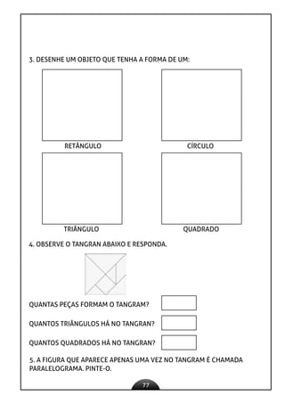 77
3. DESENHE UM OBJETO QUE TENHA A FORMA DE UM:
4. OBSERVE O TANGRAN ABAIXO E RESPONDA.
RETÂNGULO CÍRCULO
TRIÂNGULO QUADRADO
QUANTAS PEÇAS FORMAM O TANGRAM?
QUANTOS TRIÂNGULOS HÁ NO TANGRAN?
QUANTOS QUADRADOS HÁ NO TANGRAN?
5. A FIGURA QUE APARECE APENAS UMA VEZ NO TANGRAM É CHAMADA
PARALELOGRAMA. PINTE-O.
 