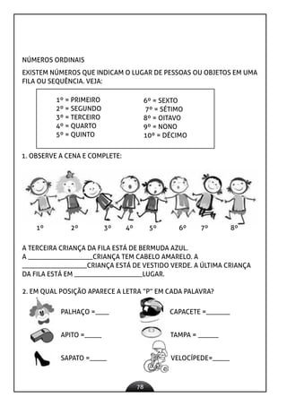 78
NÚMEROS ORDINAIS
EXISTEM NÚMEROS QUE INDICAM O LUGAR DE PESSOAS OU OBJETOS EM UMA
FILA OU SEQUÊNCIA. VEJA:
1º = PRIMEIRO
2º = SEGUNDO
3º = TERCEIRO
4º = QUARTO
5º = QUINTO
6º = SEXTO
7º = SÉTIMO
8º = OITAVO
9º = NONO
10º = DÉCIMO
1. OBSERVE A CENA E COMPLETE:
1º 2º 3º 4º 5º 6º 7º 8º
A TERCEIRA CRIANÇA DA FILA ESTÁ DE BERMUDA AZUL.
A ___________________CRIANÇA TEM CABELO AMARELO. A
___________________CRIANÇA ESTÁ DE VESTIDO VERDE. A ÚLTIMA CRIANÇA
DA FILA ESTÁ EM ____________________LUGAR.
2. EM QUAL POSIÇÃO APARECE A LETRA “P” EM CADA PALAVRA?
PALHAÇO =____ CAPACETE =_______
APITO =_____ TAMPA = ______
SAPATO =_____ VELOCÍPEDE=_____
 