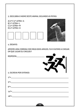 79
3. DESCUBRA O NOME DESTE ANIMAL SEGUINDO AS PISTAS:
A) 3ª E 5ª LETRA= A
B) 1ª LETRA= L
C) 4ª LETRA= M
D) 2ª LETRA= H
4. DESAFIO:
APOSTEI UMA CORRIDA COM MEUS DOIS AMIGOS. FUI O ÚLTIMO A CHEGAR.
EM QUE LUGAR EU CHEGUEI?
RESPOSTA:______________________________
5. ESCREVA POR EXTENSO:
1º=______________________________________________________________
3º=______________________________________________________________
6º=______________________________________________________________
14º=_____________________________________________________________
18º=_____________________________________________________________
 