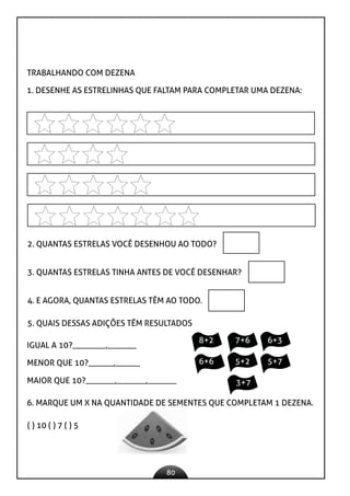 80
TRABALHANDO COM DEZENA
1. DESENHE AS ESTRELINHAS QUE FALTAM PARA COMPLETAR UMA DEZENA:
2. QUANTAS ESTRELAS VOCÊ DESENHOU AO TODO?
3. QUANTAS ESTRELAS TINHA ANTES DE VOCÊ DESENHAR?
4. E AGORA, QUANTAS ESTRELAS TÊM AO TODO.
5. QUAIS DESSAS ADIÇÕES TÊM RESULTADOS
IGUAL A 10?________,_______
MENOR QUE 10?______,______
MAIOR QUE 10?_______,_______,_______
8+2 7+6 6+3
6+6 5+2 5+7
3+7
6. MARQUE UM X NA QUANTIDADE DE SEMENTES QUE COMPLETAM 1 DEZENA.
( ) 10 ( ) 7 ( ) 5
 